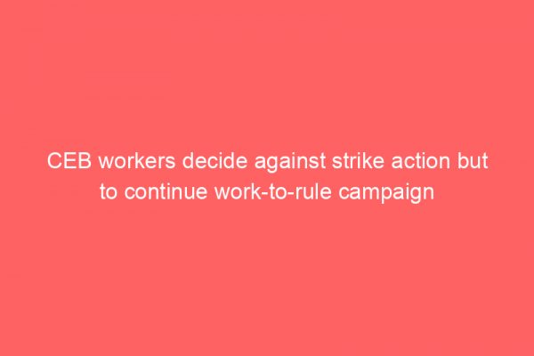CEB workers decide against strike action but to continue work-to-rule campaign