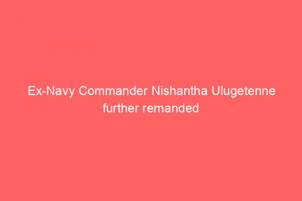 Ex-Navy Commander Nishantha Ulugetenne further remanded