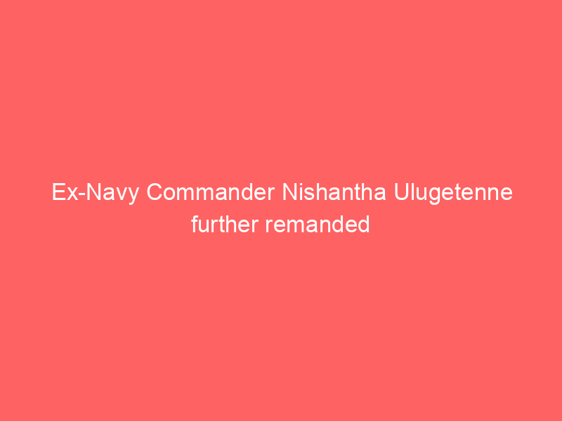 Ex-Navy Commander Nishantha Ulugetenne further remanded