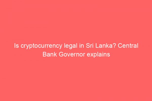 Is cryptocurrency legal in Sri Lanka? Central Bank Governor explains