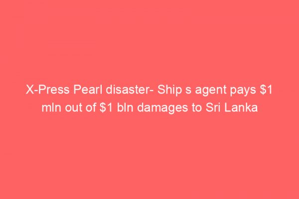 X-Press Pearl disaster- Ship s agent pays  mln out of  bln damages to Sri Lanka