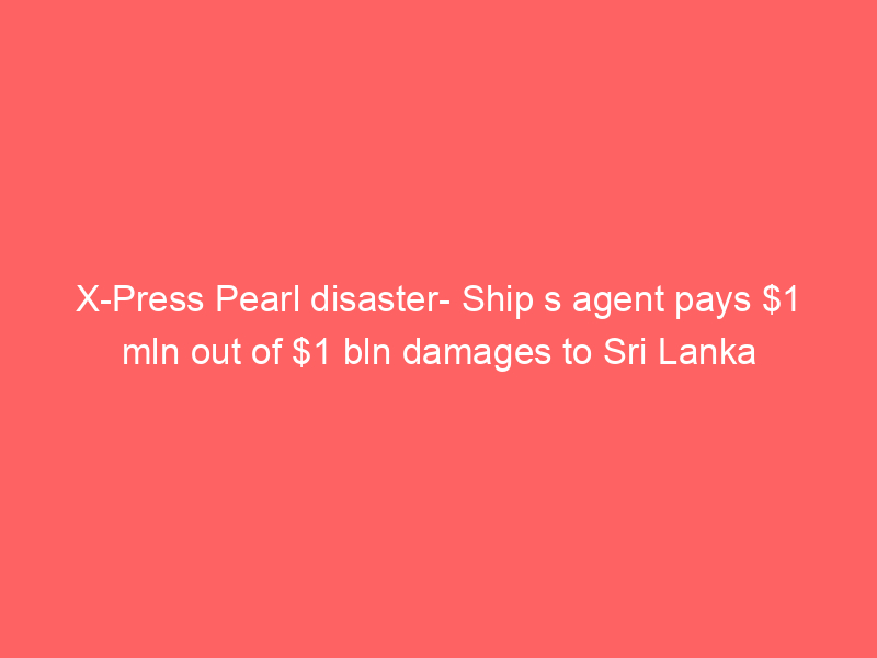 X-Press Pearl disaster- Ship s agent pays  mln out of  bln damages to Sri Lanka